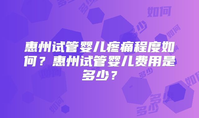 惠州试管婴儿疼痛程度如何？惠州试管婴儿费用是多少？