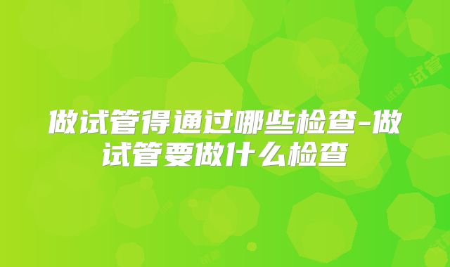 做试管得通过哪些检查-做试管要做什么检查