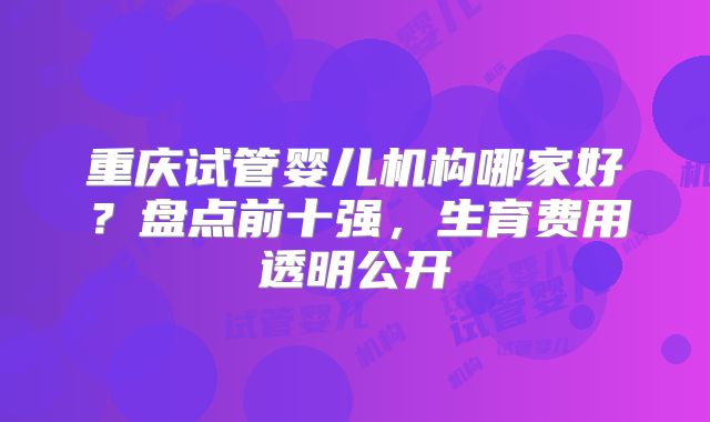 重庆试管婴儿机构哪家好？盘点前十强，生育费用透明公开