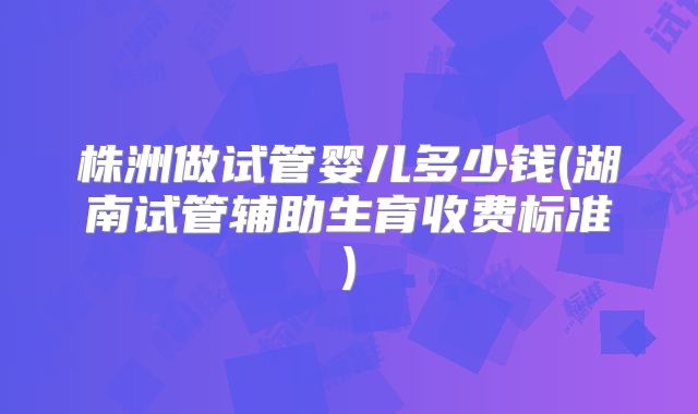 株洲做试管婴儿多少钱(湖南试管辅助生育收费标准)