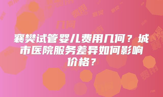 襄樊试管婴儿费用几何？城市医院服务差异如何影响价格？