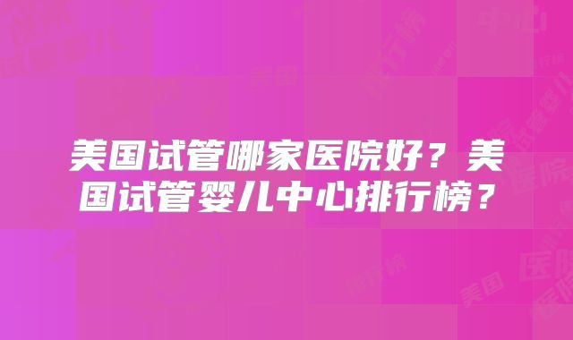 美国试管哪家医院好？美国试管婴儿中心排行榜？