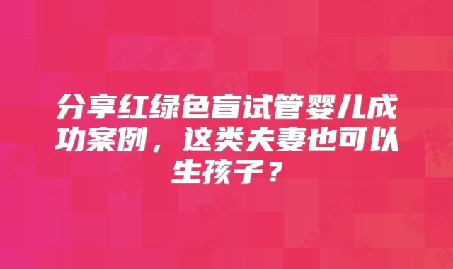 分享红绿色盲试管婴儿成功案例，这类夫妻也可以生孩子？