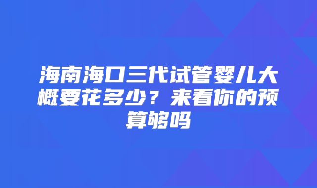 海南海口三代试管婴儿大概要花多少？来看你的预算够吗
