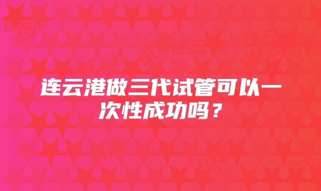 连云港做三代试管可以一次性成功吗？