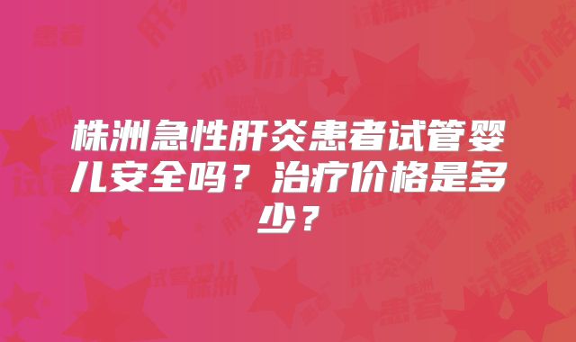 株洲急性肝炎患者试管婴儿安全吗？治疗价格是多少？