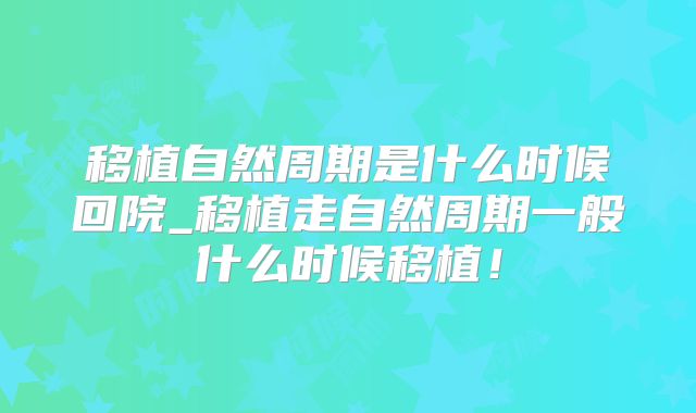 移植自然周期是什么时候回院_移植走自然周期一般什么时候移植！