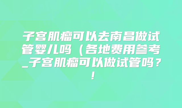 子宫肌瘤可以去南昌做试管婴儿吗（各地费用参考_子宫肌瘤可以做试管吗？！