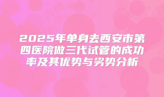 2025年单身去西安市第四医院做三代试管的成功率及其优势与劣势分析