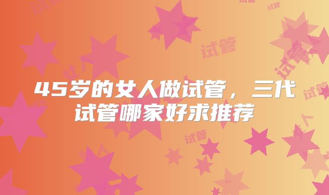45岁的女人做试管，三代试管哪家好求推荐