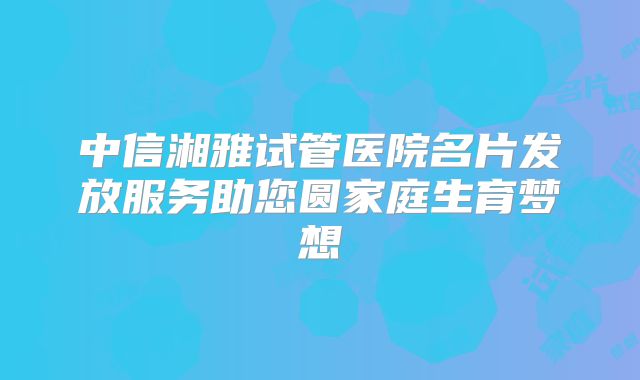 中信湘雅试管医院名片发放服务助您圆家庭生育梦想