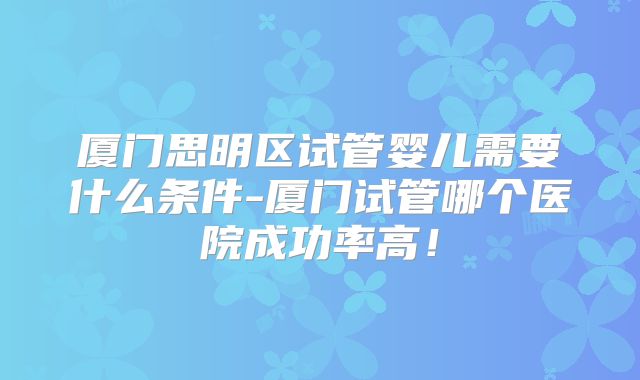 厦门思明区试管婴儿需要什么条件-厦门试管哪个医院成功率高！