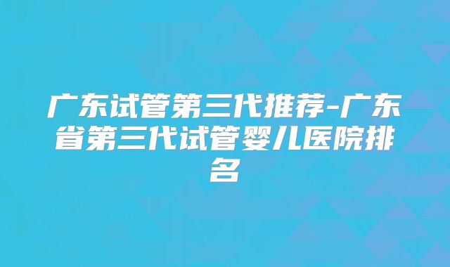 广东试管第三代推荐-广东省第三代试管婴儿医院排名