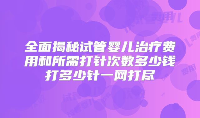 全面揭秘试管婴儿治疗费用和所需打针次数多少钱打多少针一网打尽