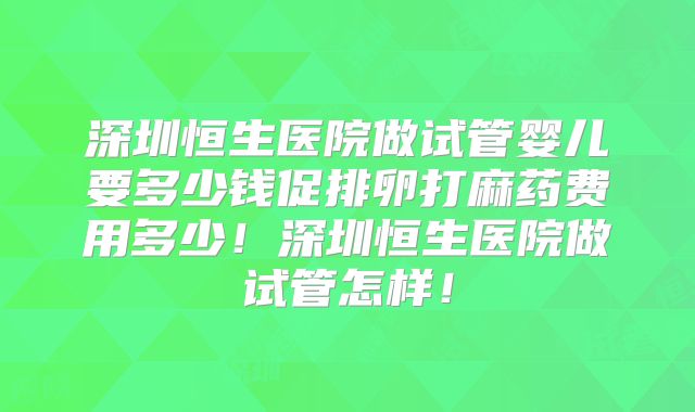 深圳恒生医院做试管婴儿要多少钱促排卵打麻药费用多少!深圳恒生医院做试管怎样!