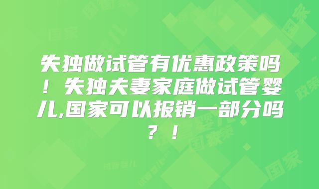 失独做试管有优惠政策吗！失独夫妻家庭做试管婴儿,国家可以报销一部分吗？！