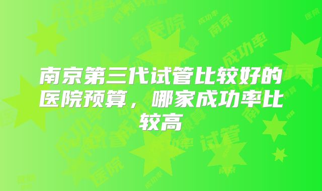 南京第三代试管比较好的医院预算，哪家成功率比较高