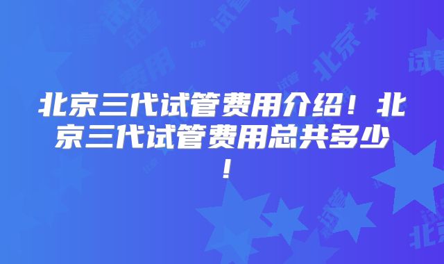 北京三代试管费用介绍！北京三代试管费用总共多少！