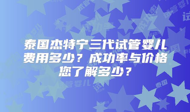 泰国杰特宁三代试管婴儿费用多少？成功率与价格您了解多少？