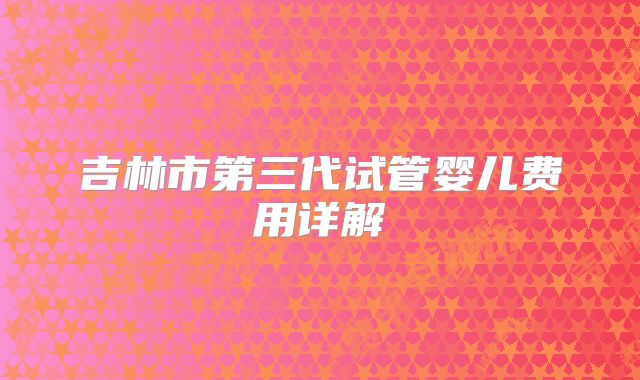 吉林市第三代试管婴儿费用详解