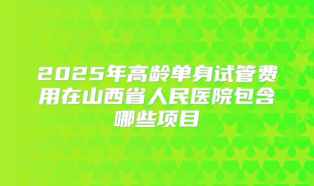 2025年高龄单身试管费用在山西省人民医院包含哪些项目