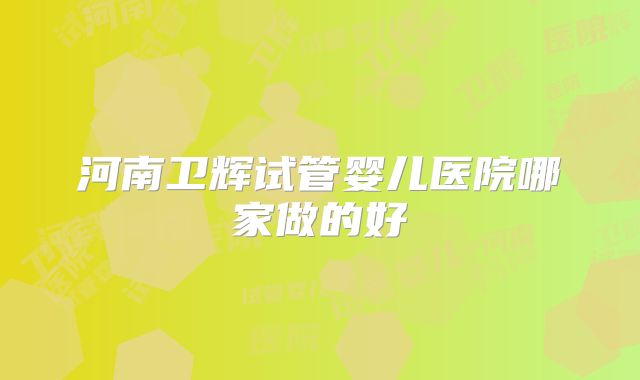 河南卫辉试管婴儿医院哪家做的好