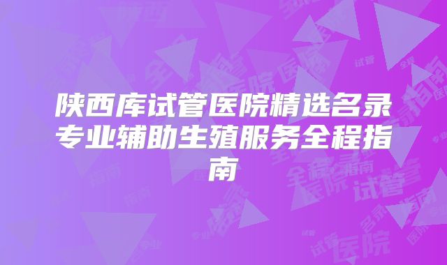 陕西库试管医院精选名录专业辅助生殖服务全程指南