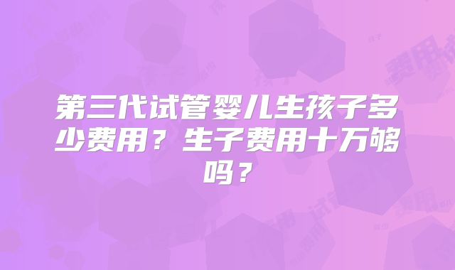 第三代试管婴儿生孩子多少费用？生子费用十万够吗？