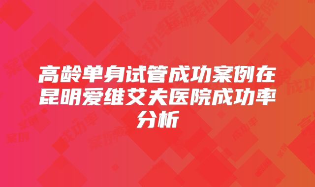 高龄单身试管成功案例在昆明爱维艾夫医院成功率分析
