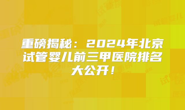 重磅揭秘：2024年北京试管婴儿前三甲医院排名大公开！