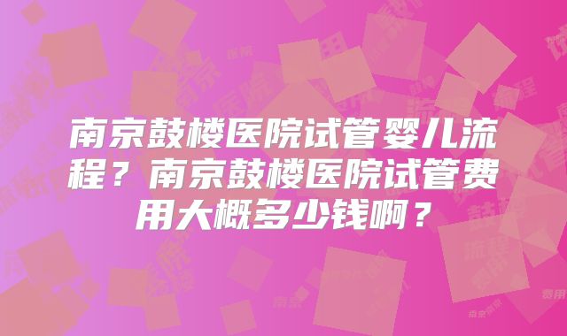 南京鼓楼医院试管婴儿流程？南京鼓楼医院试管费用大概多少钱啊？