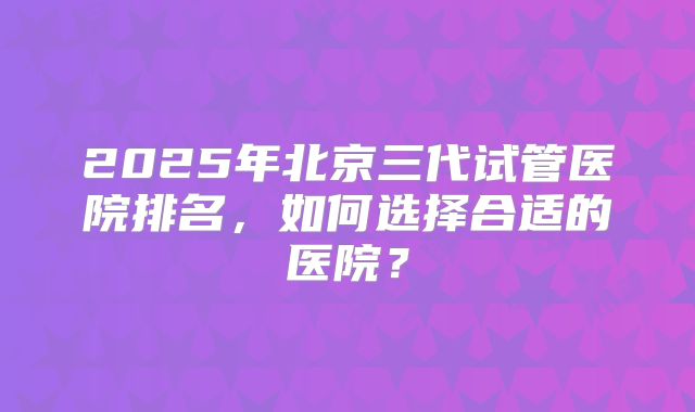 2025年北京三代试管医院排名，如何选择合适的医院？