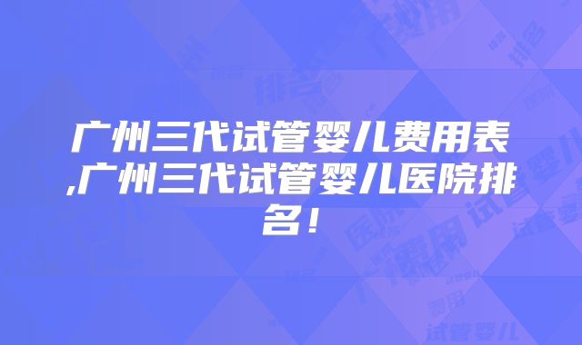 广州三代试管婴儿费用表,广州三代试管婴儿医院排名！