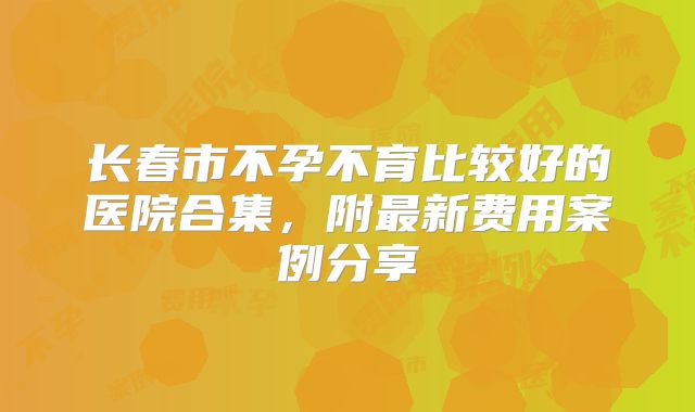 长春市不孕不育比较好的医院合集，附最新费用案例分享
