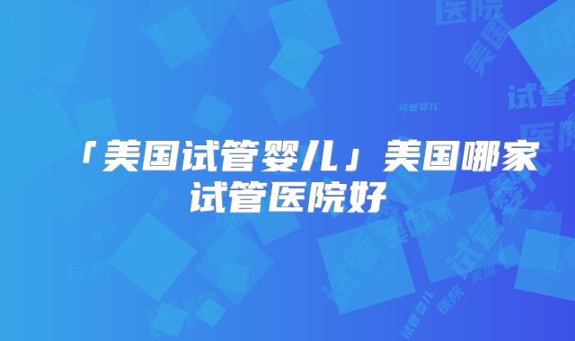 「美国试管婴儿」美国哪家试管医院好