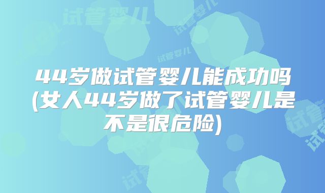 44岁做试管婴儿能成功吗(女人44岁做了试管婴儿是不是很危险)