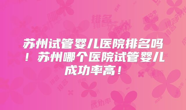 苏州试管婴儿医院排名吗！苏州哪个医院试管婴儿成功率高！