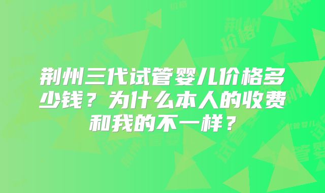 荆州三代试管婴儿价格多少钱？为什么本人的收费和我的不一样？