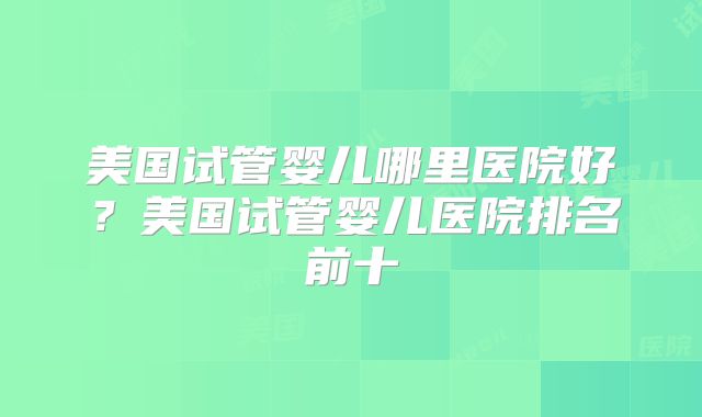 美国试管婴儿哪里医院好？美国试管婴儿医院排名前十