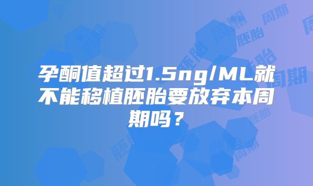 孕酮值超过1.5ng/ML就不能移植胚胎要放弃本周期吗？