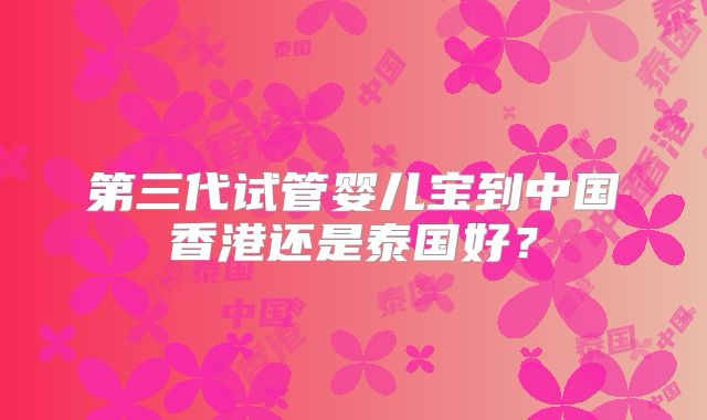 第三代试管婴儿宝到中国香港还是泰国好？