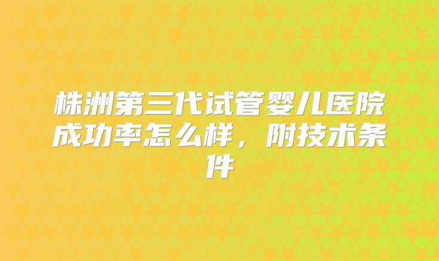 株洲第三代试管婴儿医院成功率怎么样，附技术条件