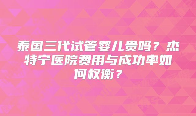 泰国三代试管婴儿贵吗？杰特宁医院费用与成功率如何权衡？