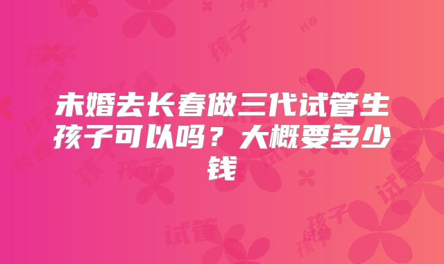 未婚去长春做三代试管生孩子可以吗？大概要多少钱