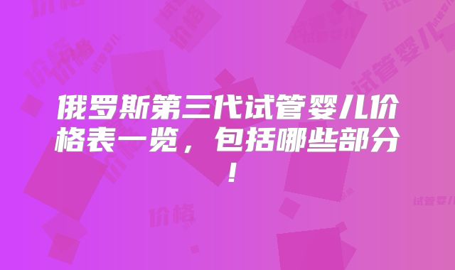 俄罗斯第三代试管婴儿价格表一览，包括哪些部分！