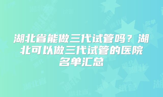 湖北省能做三代试管吗？湖北可以做三代试管的医院名单汇总