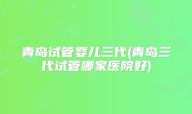 青岛试管婴儿三代(青岛三代试管哪家医院好)