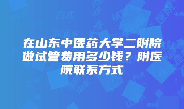在山东中医药大学二附院做试管费用多少钱？附医院联系方式