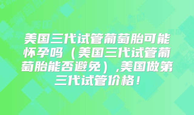 美国三代试管葡萄胎可能怀孕吗（美国三代试管葡萄胎能否避免）,美国做第三代试管价格！
