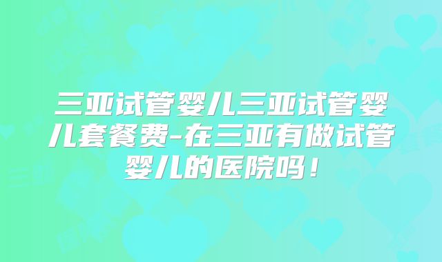 三亚试管婴儿三亚试管婴儿套餐费-在三亚有做试管婴儿的医院吗!